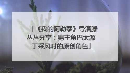 《我的阿勒泰》导演滕丛丛分享：男主角巴太源于采风时的原创角色