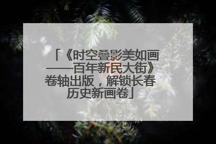 《时空叠影美如画——百年新民大街》卷轴出版，解锁长春历史新画卷