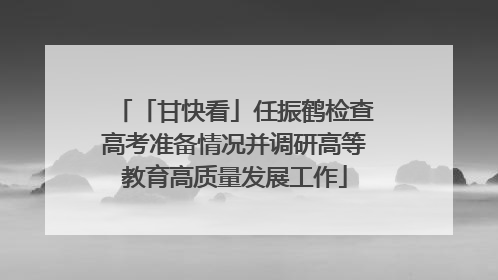 「甘快看」任振鹤检查高考准备情况并调研高等教育高质量发展工作