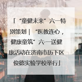 “童健未来”六一特别策划｜“医教连心，健康童筑”六·一送健康活动在济南市历下区俊德实验学校举行