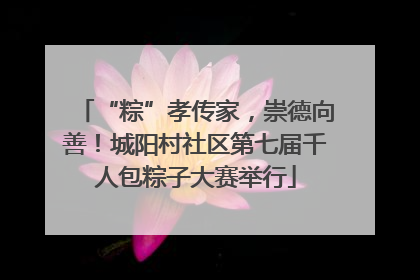 “粽”孝传家，崇德向善！城阳村社区第七届千人包粽子大赛举行