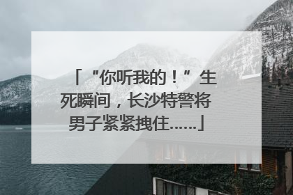 “你听我的！”生死瞬间，长沙特警将男子紧紧拽住……