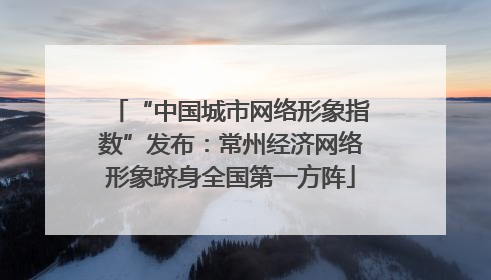 “中国城市网络形象指数”发布：常州经济网络形象跻身全国第一方阵