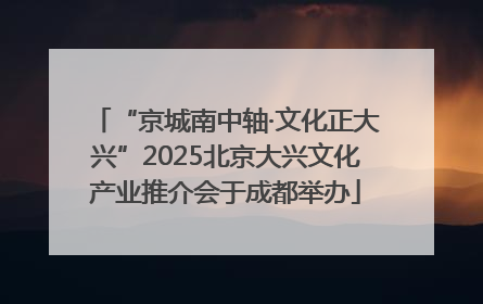 “京城南中轴·文化正大兴”2025北京大兴文化产业推介会于成都举办