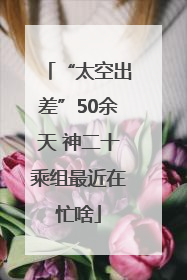 “太空出差”50余天 神二十乘组最近在忙啥