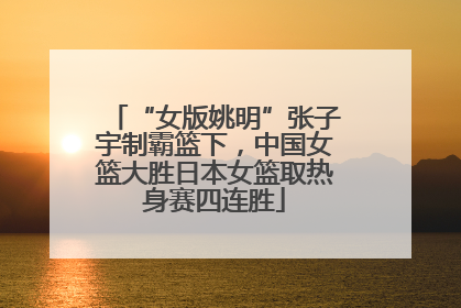 “女版姚明”张子宇制霸篮下，中国女篮大胜日本女篮取热身赛四连胜