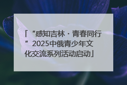 “感知吉林・青春同行”2025中俄青少年文化交流系列活动启动