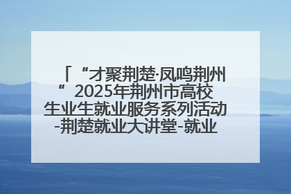 “才聚荆楚·凤鸣荆州”2025年荆州市高校生业生就业服务系列活动-荆楚就业大讲堂-就业嘉年华活动举行