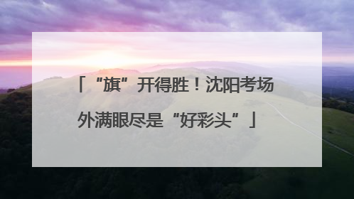 “旗”开得胜！沈阳考场外满眼尽是“好彩头”