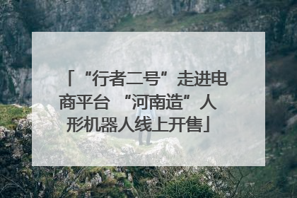 “行者二号”走进电商平台 “河南造”人形机器人线上开售