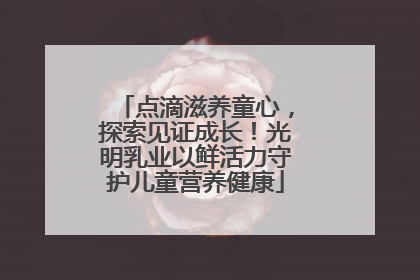 点滴滋养童心，探索见证成长！光明乳业以鲜活力守护儿童营养健康