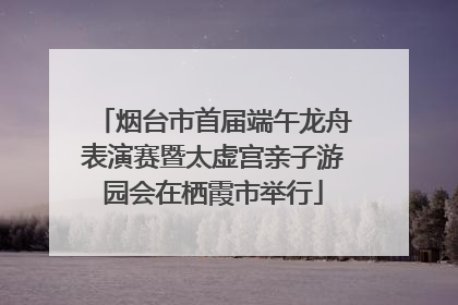烟台市首届端午龙舟表演赛暨太虚宫亲子游园会在栖霞市举行
