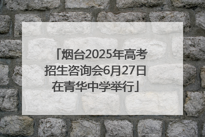 烟台2025年高考招生咨询会6月27日在青华中学举行