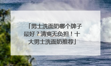 男士洗面奶哪个牌子最好？清爽无负担！十大男士洗面奶推荐