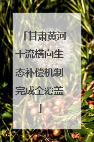 甘肃黄河干流横向生态补偿机制完成全覆盖