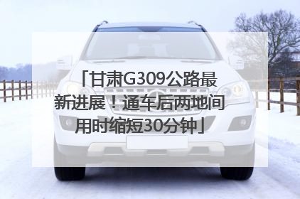 甘肃G309公路最新进展！通车后两地间用时缩短30分钟