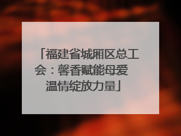 福建省城厢区总工会：馨香赋能母爱 温情绽放力量