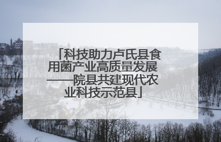 科技助力卢氏县食用菌产业高质量发展——院县共建现代农业科技示范县