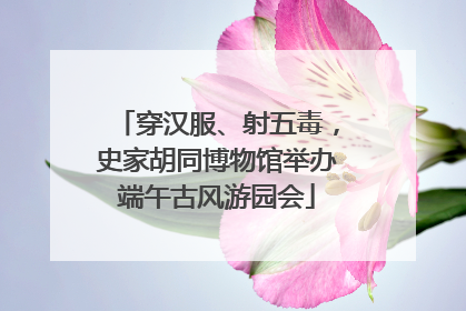穿汉服、射五毒，史家胡同博物馆举办端午古风游园会