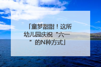 童梦甜甜！这所幼儿园庆祝“六一”的N种方式