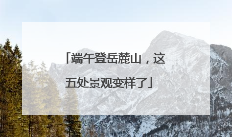 端午登岳麓山，这五处景观变样了