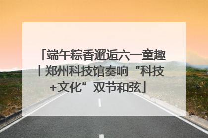 端午粽香邂逅六一童趣丨郑州科技馆奏响“科技+文化”双节和弦