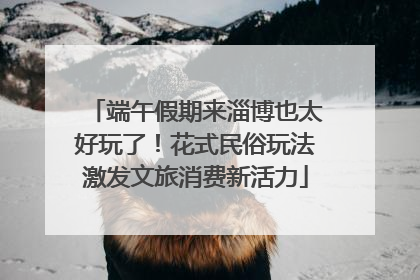 端午假期来淄博也太好玩了！花式民俗玩法激发文旅消费新活力