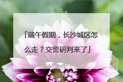 端午假期，长沙城区怎么走？交警研判来了