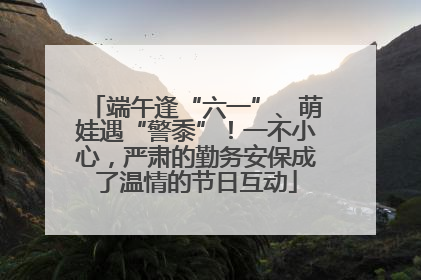 端午逢“六一”、萌娃遇“警黍”！一不小心，严肃的勤务安保成了温情的节日互动
