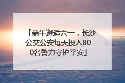 端午邂逅六一，长沙公交公安每天投入800名警力守护平安
