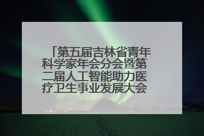 第五届吉林省青年科学家年会分会暨第二届人工智能助力医疗卫生事业发展大会在长春召开