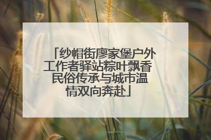 纱帽街廖家堡户外工作者驿站粽叶飘香 民俗传承与城市温情双向奔赴