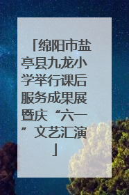 绵阳市盐亭县九龙小学举行课后服务成果展暨庆“六一”文艺汇演