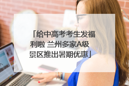 给中高考考生发福利啦 兰州多家A级景区推出暑期优惠