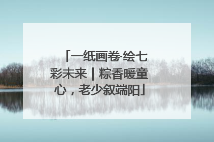 一纸画卷·绘七彩未来｜粽香暖童心，老少叙端阳