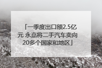 一季度出口额2.5亿元 永嘉将二手汽车卖向20多个国家和地区