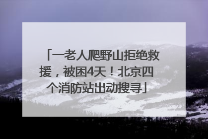 一老人爬野山拒绝救援，被困4天！北京四个消防站出动搜寻