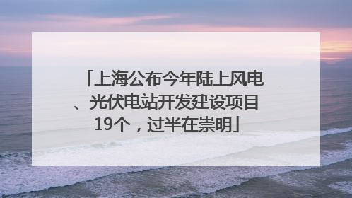 上海公布今年陆上风电、光伏电站开发建设项目19个，过半在崇明