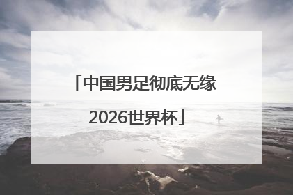中国男足彻底无缘2026世界杯