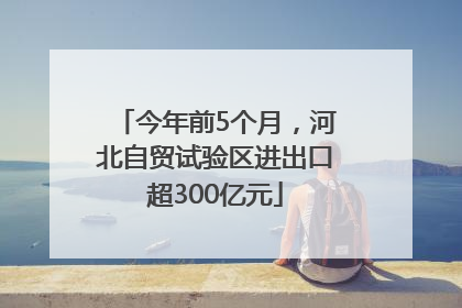 今年前5个月，河北自贸试验区进出口超300亿元