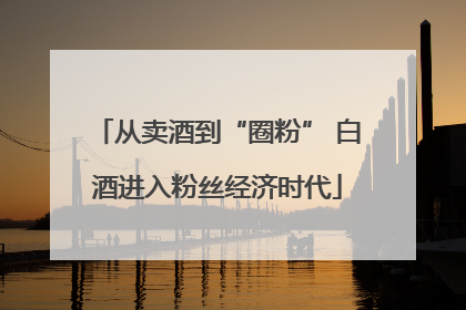 从卖酒到“圈粉” 白酒进入粉丝经济时代