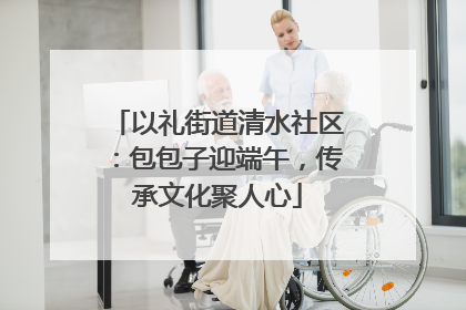 以礼街道清水社区：包包子迎端午，传承文化聚人心