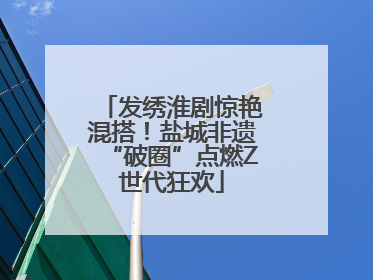 发绣淮剧惊艳混搭！盐城非遗“破圈”点燃Z世代狂欢