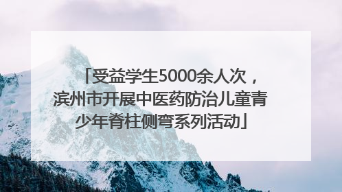 受益学生5000余人次，滨州市开展中医药防治儿童青少年脊柱侧弯系列活动