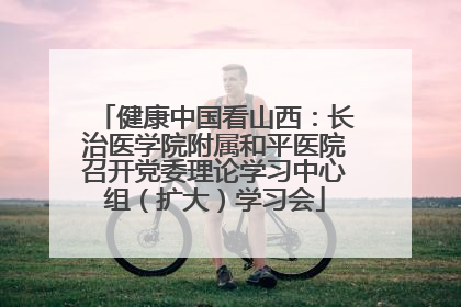 健康中国看山西：长治医学院附属和平医院召开党委理论学习中心组（扩大）学习会