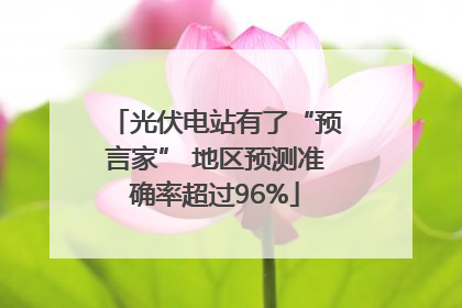 光伏电站有了“预言家” 地区预测准确率超过96%