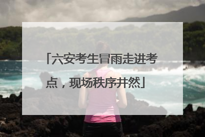 六安考生冒雨走进考点，现场秩序井然