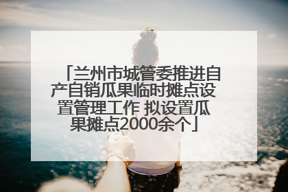 兰州市城管委推进自产自销瓜果临时摊点设置管理工作 拟设置瓜果摊点2000余个