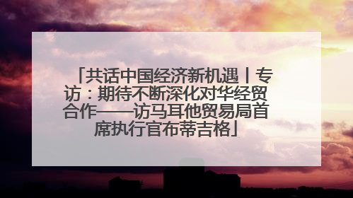 共话中国经济新机遇丨专访：期待不断深化对华经贸合作——访马耳他贸易局首席执行官布蒂吉格