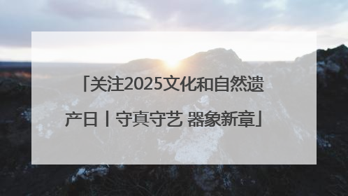 关注2025文化和自然遗产日丨守真守艺 器象新章